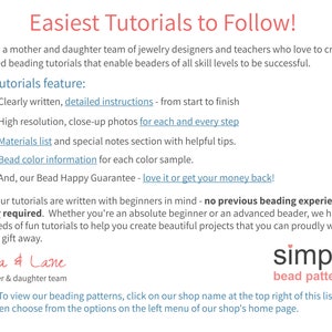May include: A text-based advertisement for beading tutorials. The text reads "Easiest Tutorials to Follow!" and "We are a mother and daughter team of jewelry designers and teachers who love to create detailed beading tutorials that enable beaders of all skill levels to be successful." The text also lists the features of the tutorials, including "Clearly written, detailed instructions - from start to finish", "High resolution, close-up photos for each and every step", "Materials list and special notes section with helpful tips", "Bead color information for each color sample", and "And, our Bead Happy Guarantee - love it or get your money back!" The text also reads "All of our tutorials are written with beginners in mind - no previous beading experience is ever required. Whether you're an absolute beginner or an advanced beader, we have hundreds of fun tutorials to help you create beautiful projects that you can proudly wear, sell, or gift away." The text also reads "Cara & Lane a mother & daughter team simple bead patterns Note: To view our beading patterns, click on our shop name at the top right of this listing and then choose from the options on the left menu of our shop's home page."