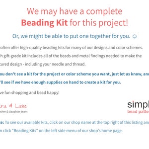 May include: Text on a white background that reads "We may have a complete Beading Kit for this project! Or, we might be able to put one together for you. We often offer high-quality beading kits for many of our designs and color schemes. Each gift-grade kit includes all of the beads and metal findings needed to make the featured design - including your needle and thread. If you don't see a kit for the project or color scheme you want, just let us know, and we'll see if we have enough supplies on hand to create a kit for you. Have fun shopping and bead happy! Cara & Lane a mother & daughter team simple bead patterns Note: To see our available kits, click on our shop name at the top right of this listing and then click "Beading Kits" on the left side menu of our shop's home page."