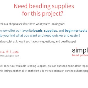 May include: Text overlay on a white background reads "Need beading supplies for this project?"  "Check our shop to see if we have what you're looking for!"  "We now offer our favorite beads, supplies, and beginner tools to help you find what you want and need quicker and easier!"  "As always, let us know if you have any questions, and bead happy!"  "Cara & Lane, a mother & daughter team"  "simple bead patterns"  "Note: To see our available Beading Supplies, click on our shop name at the top right of this listing and then click on the left side menu options on our shop's home page."