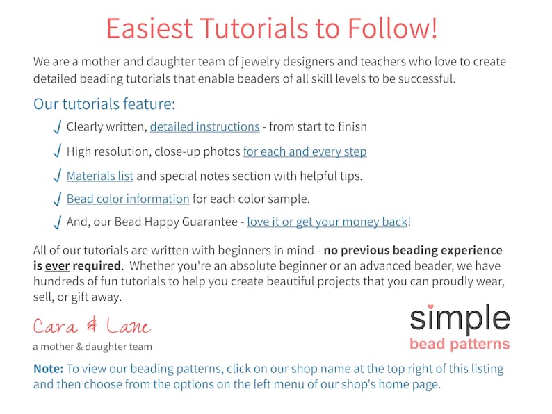 May include: A text-based advertisement for beading tutorials. The text reads "Easiest Tutorials to Follow!" and "We are a mother and daughter team of jewellery designers and teachers who love to create detailed beading tutorials that enable beaders of all skill levels to be successful." The text also lists the features of the tutorials, including "Clearly written, detailed instructions - from start to finish", "High resolution, close-up photos for each and every step", "Materials list and special notes section with helpful tips", "Bead colour information for each colour sample", and "And, our Bead Happy Guarantee - love it or get your money back!" The text also reads "All of our tutorials are written with beginners in mind - no previous beading experience is ever required. Whether you're an absolute beginner or an advanced beader, we have hundreds of fun tutorials to help you create beautiful projects that you can proudly wear, sell, or gift away." The text also reads "Cara & Lane a mother & daughter team simple bead patterns Note: To view our beading patterns, click on our shop name at the top right of this listing and then choose from the options on the left menu of our shop's home page."