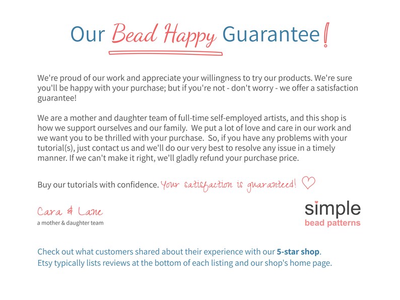 Op de afbeelding: Onze Bead Happy Garantie! We zijn trots op ons werk en waarderen uw bereidheid om onze producten te proberen. We zijn er zeker van dat u tevreden zult zijn met uw aankoop; maar als dat niet het geval is, geen zorgen, we bieden een tevredenheidsgarantie! We zijn een moeder-dochterteam van fulltime zelfstandige kunstenaars, en deze winkel is onze manier om onszelf en onze familie te onderhouden. We stoppen veel liefde en zorg in ons werk en we willen dat u enthousiast bent over uw aankoop. Dus, als u problemen heeft met uw tutorial(s), neem dan contact met ons op en we zullen ons best doen om elk probleem tijdig op te lossen. Als we het niet goed kunnen maken, zullen we u graag het aankoopbedrag terugbetalen. Koop onze tutorials met vertrouwen. Uw tevredenheid is gegarandeerd! Cara & Lane een moeder-dochterteam simple kralenpatronen Bekijk wat klanten hebben gedeeld over hun ervaring met onze 5-sterrenwinkel. Etsy plaatst beoordelingen doorgaans onderaan elke productpagina en op de startpagina van onze winkel.
