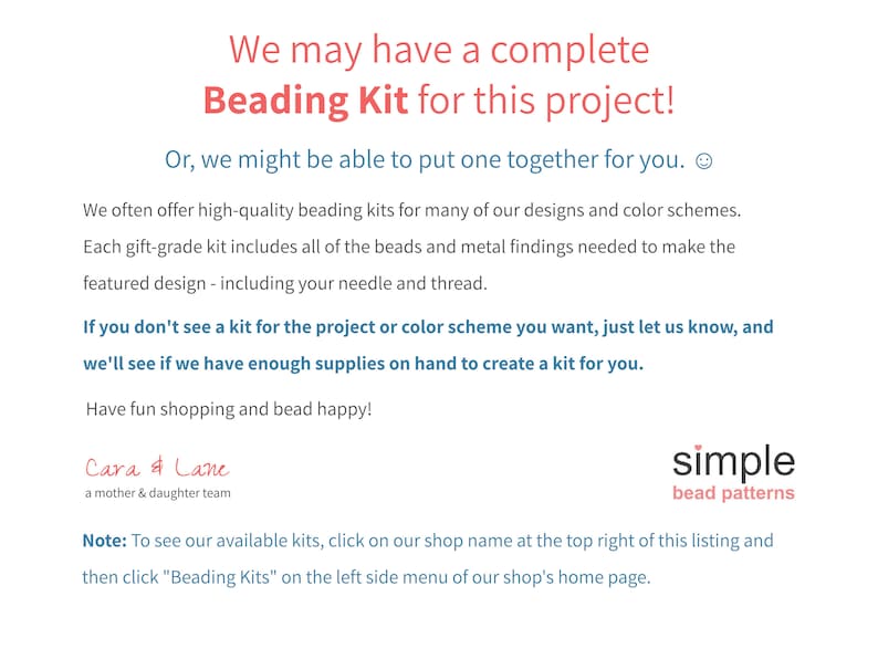 May include: Text on a white background that reads "We may have a complete Beading Kit for this project! Or, we might be able to put one together for you. We often offer high-quality beading kits for many of our designs and colour schemes. Each gift-grade kit includes all of the beads and metal findings needed to make the featured design - including your needle and thread. If you don't see a kit for the project or colour scheme you want, just let us know, and we'll see if we have enough supplies on hand to create a kit for you. Have fun shopping and bead happy! Cara & Lane a mother & daughter team simple bead patterns Note: To see our available kits, click on our shop name at the top right of this listing and then click "Beading Kits" on the left side menu of our shop's home page."