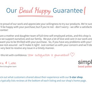 Pu&ograve; includere: Un'immagine di testo con il titolo "Our Bead Happy Guarantee!" e il testo "We're proud of our work and appreciate your willingness to try our products. We're sure you'll be happy with your purchase; but if you're not - don't worry - we offer a satisfaction guarantee! We are a mother and daughter team of full-time self-employed artists, and this shop is how we support ourselves and our family. We put a lot of love and care in our work and we want you to be thrilled with your purchase. So, if you have any problems with your kit, please rest assured - we'll make it right! Just contact us with your concern and we'll do our very best to resolve any issue in a timely manner. Buy this kit with confidence. Your satisfaction is guaranteed!! Cara & Lane a mother & daughter team simple bead patterns Check out what customers shared about their experience with our 5-star shop. Etsy typically lists reviews at the bottom of each listing and our shop's home page."