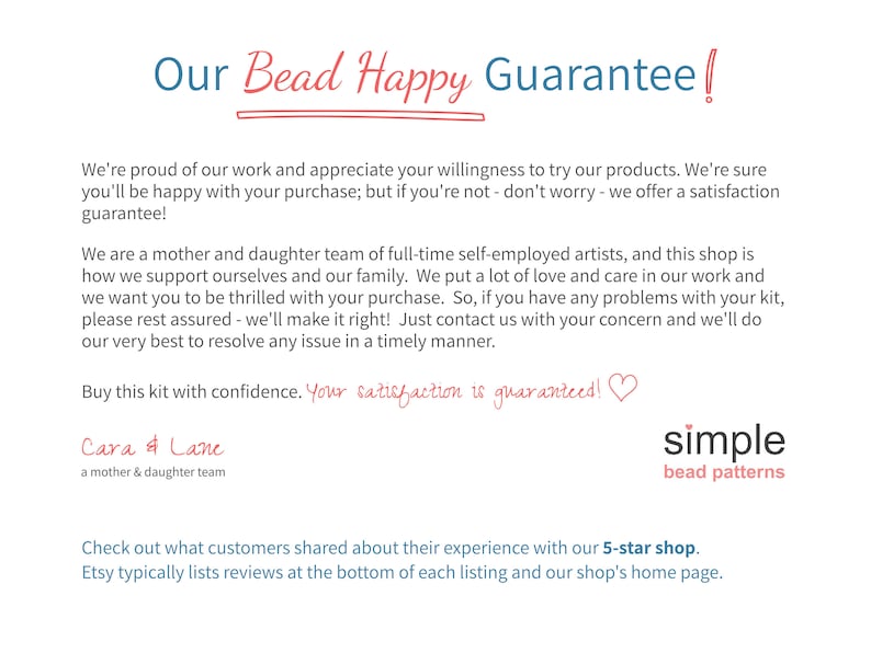 Pu&ograve; includere: Un'immagine di testo con il titolo "Our Bead Happy Guarantee!" e il testo "We're proud of our work and appreciate your willingness to try our products. We're sure you'll be happy with your purchase; but if you're not - don't worry - we offer a satisfaction guarantee! We are a mother and daughter team of full-time self-employed artists, and this shop is how we support ourselves and our family. We put a lot of love and care in our work and we want you to be thrilled with your purchase. So, if you have any problems with your kit, please rest assured - we'll make it right! Just contact us with your concern and we'll do our very best to resolve any issue in a timely manner. Buy this kit with confidence. Your satisfaction is guaranteed!! Cara & Lane a mother & daughter team simple bead patterns Check out what customers shared about their experience with our 5-star shop. Etsy typically lists reviews at the bottom of each listing and our shop's home page."