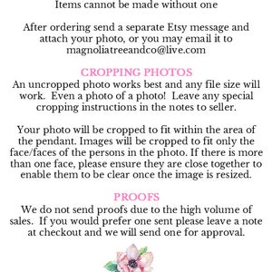 May include: Text instructions on how to send in a photo for a custom order. The text says "How to send in your photo. Items cannot be made without one. After ordering send a separate Etsy message and attach your photo, or you may email it to magnoliatreeandco@live.com. Cropping Photos. An uncropped photo works best and any file size will work. Even a photo of a photo! Leave any special cropping instructions in the notes to seller. Your photo will be cropped to fit within the area of the pendant. Images will be cropped to fit only the face/faces of the persons in the photo. If there is more than one face, please ensure they are close together to enable them to be clear once the image is resized. Proofs. We do not send proofs due to the high volume of sales. If you would prefer one sent please leave a note at checkout and we will send one for approval. Magnolia Tree & Co."