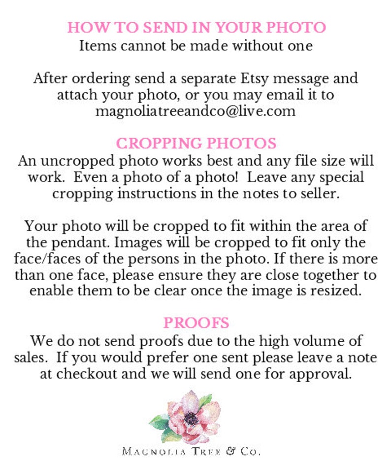 May include: Text instructions on how to send in a photo for a custom order. The text says "How to send in your photo. Items cannot be made without one. After ordering send a separate Etsy message and attach your photo, or you may email it to magnoliatreeandco@live.com. Cropping Photos. An uncropped photo works best and any file size will work. Even a photo of a photo! Leave any special cropping instructions in the notes to seller. Your photo will be cropped to fit within the area of the pendant. Images will be cropped to fit only the face/faces of the persons in the photo. If there is more than one face, please ensure they are close together to enable them to be clear once the image is resized. Proofs. We do not send proofs due to the high volume of sales. If you would prefer one sent please leave a note at checkout and we will send one for approval. Magnolia Tree & Co."