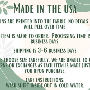 May include: Text on a peach background with green leafy designs. The text reads: "MADE IN THE USA", "DESGINS ARE PRINTED INTO THE FABRIC. NO DECALS THAT WILL PEEL OVER TIME.", "EACH ITEM IS MADE TO ORDER. PROCESSING TIME IS 1-3 BUSINESS DAYS.", "SHIPPING IS 3-6 BUSINESS DAYS", "PLEASE CHOOSE SIZE CAREFULLY. WE ARE UNABLE TO OFFER RETURNS OR EXCHANGES AS EACH ITEM IS MADE JUST FOR YOU UPON PURCHASE.", "CARE INSTRUCTIONS: WASH SHIRT INSIDE OUT IN COLD WATER."