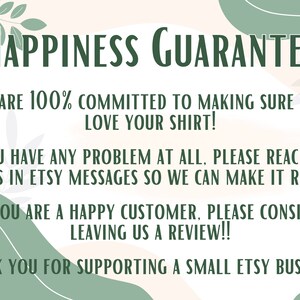 May include: A graphic with a green leafy design and a white background. The text reads "Happiness Guarantee" in green letters. The text continues with "We are 100% committed to making sure you love your shirt! If you have any problem at all, please reach out to us in Etsy messages so we can make it right! If you are a happy customer, please consider leaving us a review!! Thank you for supporting a small Etsy business!"