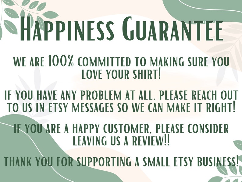 May include: A graphic with a green leafy design and a white background. The text reads "Happiness Guarantee" in green letters. The text continues with "We are 100% committed to making sure you love your shirt! If you have any problem at all, please reach out to us in Etsy messages so we can make it right! If you are a happy customer, please consider leaving us a review!! Thank you for supporting a small Etsy business!"