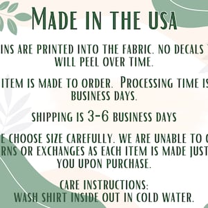 May include: Text on a peach background with green leafy designs. The text reads: "MADE IN THE USA", "DESGINS ARE PRINTED INTO THE FABRIC. NO DECALS THAT WILL PEEL OVER TIME.", "EACH ITEM IS MADE TO ORDER. PROCESSING TIME IS 1-3 BUSINESS DAYS.", "SHIPPING IS 3-6 BUSINESS DAYS", "PLEASE CHOOSE SIZE CAREFULLY. WE ARE UNABLE TO OFFER RETURNS OR EXCHANGES AS EACH ITEM IS MADE JUST FOR YOU UPON PURCHASE.", "CARE INSTRUCTIONS: WASH SHIRT INSIDE OUT IN COLD WATER."