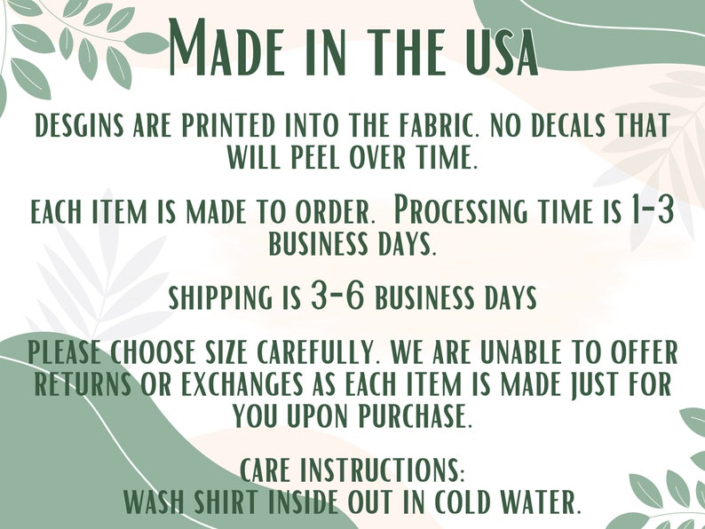 May include: Text on a peach background with green leafy designs. The text reads: "MADE IN THE USA", "DESGINS ARE PRINTED INTO THE FABRIC. NO DECALS THAT WILL PEEL OVER TIME.", "EACH ITEM IS MADE TO ORDER. PROCESSING TIME IS 1-3 BUSINESS DAYS.", "SHIPPING IS 3-6 BUSINESS DAYS", "PLEASE CHOOSE SIZE CAREFULLY. WE ARE UNABLE TO OFFER RETURNS OR EXCHANGES AS EACH ITEM IS MADE JUST FOR YOU UPON PURCHASE.", "CARE INSTRUCTIONS: WASH SHIRT INSIDE OUT IN COLD WATER."