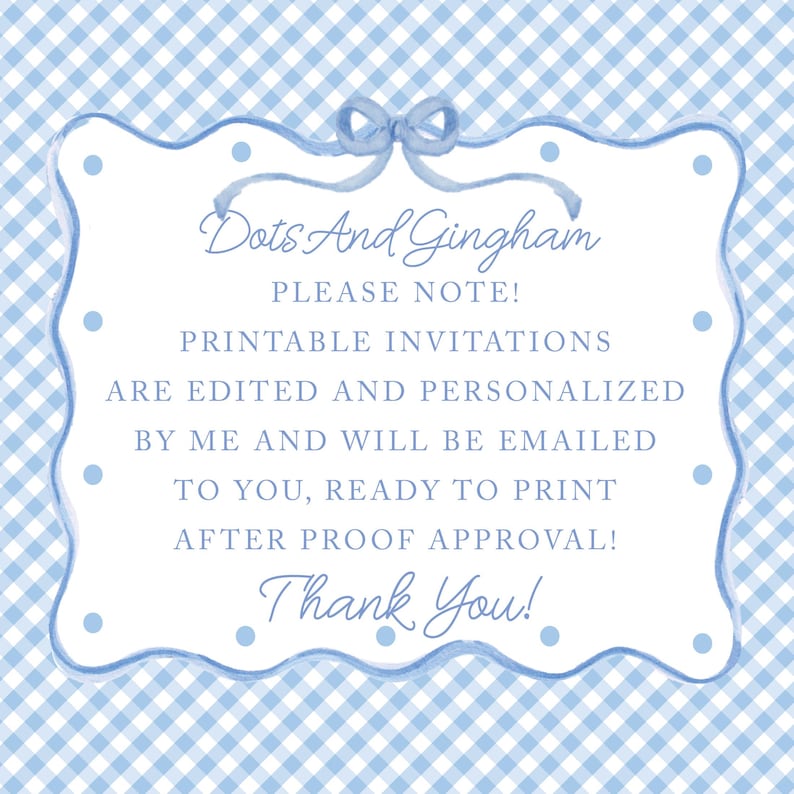 May include: A blue and white gingham background with a white frame with rounded edges. The frame has a blue ribbon with a bow at the top. The text inside the frame reads "Dots And Gingham PLEASE NOTE! PRINTABLE INVITATIONS ARE EDITED AND PERSONALIZED BY ME AND WILL BE EMAILED TO YOU, READY TO PRINT AFTER PROOF APPROVAL! Thank You!"