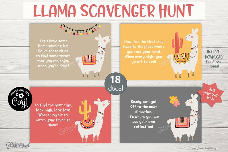 May include: A set of 4 printable llama scavenger hunt cards with a llama illustration and a cactus on each card. The cards have instructions for a scavenger hunt game with 18 clues. The text on the cards reads "Llama Scavenger Hunt", "Let's have some llama-mazing fun! Solve these clues to find some treats that you can enjoy when you're done!" , "Now, for the first clue head to the place where you rest your head. When every night you go off to bed!" , "To find the next clue, look high, look low! Where you sit to watch your favorite show!" , "Ready, set, go! Off to the next direction. It's where you can see your own reflection!" and "Instant Download! Edit & print today! Add your own text!"
