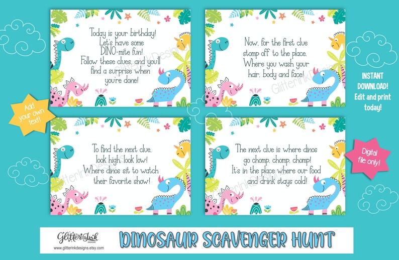 May include: Four printable cards with a dinosaur theme for a scavenger hunt. Each card has a colorful dinosaur illustration and a rhyming clue. The text on the cards reads: "Today is your birthday! Let's have some DINO-mite fun! Follow these clues, and you'll find a surprise when you're done!"  "Now, for the first clue stamp off to the place, Where you wash your hair, body and face!"  "To find the next clue, look high look low! Where dinos sit to watch their favorite show!"  "The next clue is where dinos go chomp, chomp, chomp! It's in the place where our food and drink stays cold!"