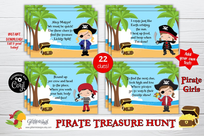 May include: A set of 22 printable pirate treasure hunt clues featuring illustrations of pirate girls with treasure chests and palm trees. The text on the clues reads "Ahoy Mateys! We must be quick! Use these clues to find the treasure...Lickity Split!"  "I rotate just like Earth orbiting the sun. I heat up food, and beep when I'm done!" "Round up yer crew and head to the place, Where you wash your hair, body and face!" "To find the next clue, look high and low. Where pirates go to watch their favorite show!"  "Add your own text!"  "Pirate Girls"