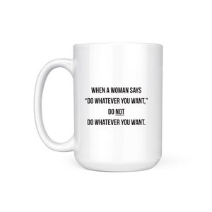 May include: White ceramic mug with black text that reads "WHEN A WOMAN SAYS "DO WHATEVER YOU WANT," DO NOT DO WHATEVER YOU WANT."