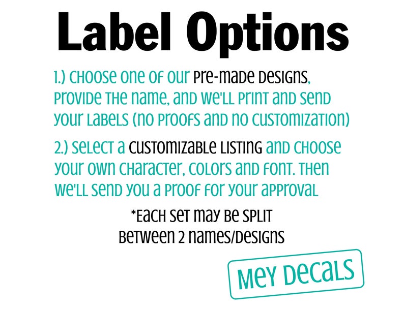 May include: A white background with black text outlining label options for pre-made designs and customizable listings. The text says "Label Options" in bold, followed by two numbered options. The first option says "CHOOSE one of our pre-made DESIGNS, Provide The name, and WE'LL PRINT AND SEND your LABELS (no proofs and NO CUSTOMIZATION)". The second option says "SELECT A CUSTOMIZABLE LISTING AND CHOOSE your own character, colors AND FONT. THEN WE'LL SEND You a proof for your approval". The text also says "*EACH SET may BE SPLIT Between 2 names/Designs". The bottom of the image says "MEY DECALS" in a teal blue box.