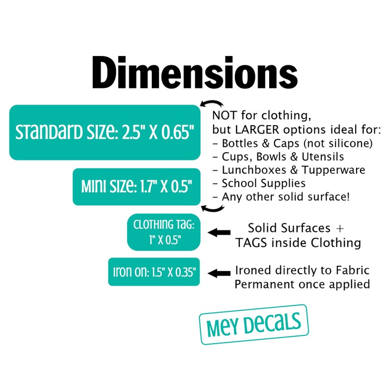 May include: Dimensions for iron-on decals in various sizes. Standard size is 2.5 inches by 0.65 inches. Mini size is 1.7 inches by 0.5 inches. Clothing tag size is 1 inch by 0.5 inches. Iron-on size is 1.5 inches by 0.35 inches.  Decals are not for clothing, but for larger items like bottles, cups, lunchboxes, and school supplies.  The text "MEY DECALS" is at the bottom of the image.