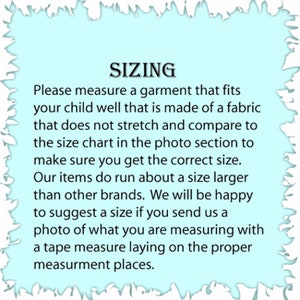 May include: Sizing chart for children's clothing. The text reads: "Please measure a garment that fits your child well that is made of a fabric that does not stretch and compare to the size chart in the photo section to make sure you get the correct size. Our items do run about a size larger than other brands. We will be happy to suggest a size if you send us a photo of what you are measuring with a tape measure laying on the proper measurement places."