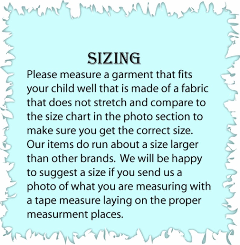 May include: Sizing chart for children's clothing. The text reads: "Please measure a garment that fits your child well that is made of a fabric that does not stretch and compare to the size chart in the photo section to make sure you get the correct size. Our items do run about a size larger than other brands. We will be happy to suggest a size if you send us a photo of what you are measuring with a tape measure laying on the proper measurement places."