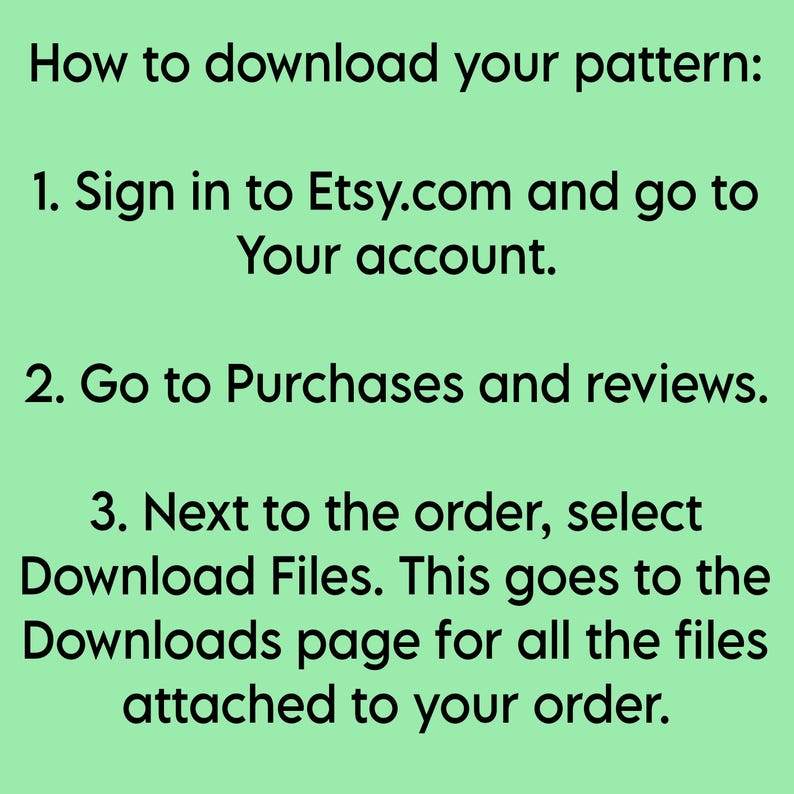 May include: A light green informational graphic with black text providing instructions on how to download a pattern. The text reads: How to download your pattern: 1. Sign in to Etsy.com and go to Your account. 2. Go to Purchases and reviews. 3. Next to the order, select Download Files.