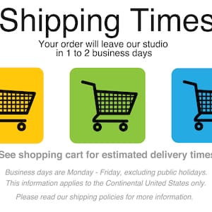 May include: A graphic with the text "Shipping Times" and a shopping cart icon. The text below states "Your order will leave our studio in 1 to 2 business days".  The text below the icons states "See shopping cart for estimated delivery times".  The text below that states "Business days are Monday - Friday, excluding public holidays. This information applies to the Continental United States only. Please read our shipping policies for more information."