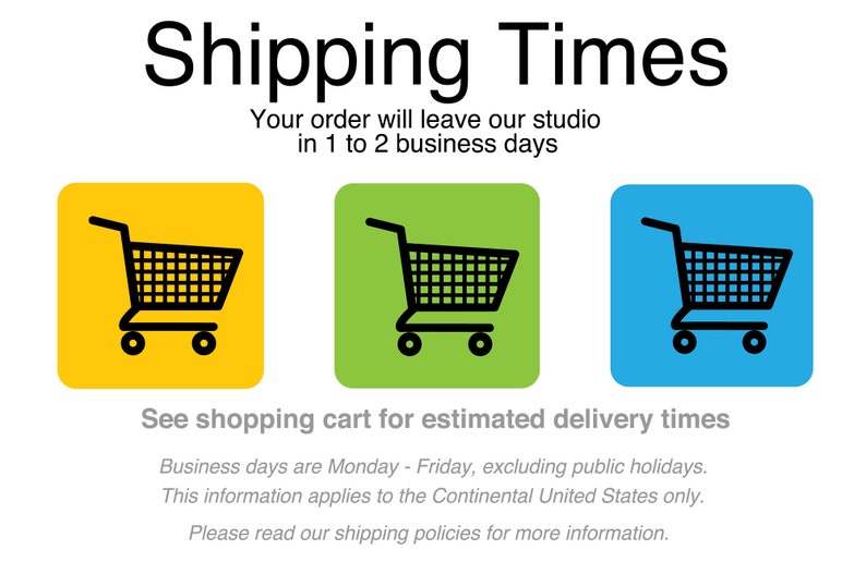 May include: A graphic with the text "Shipping Times" and a shopping cart icon. The text below states "Your order will leave our studio in 1 to 2 business days".  The text below the icons states "See shopping cart for estimated delivery times".  The text below that states "Business days are Monday - Friday, excluding public holidays. This information applies to the Continental United States only. Please read our shipping policies for more information."