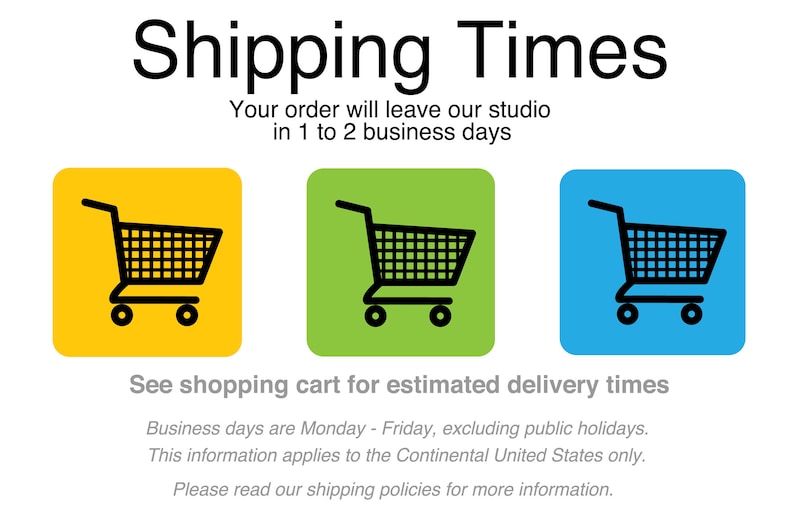 May include: Illustration of three shopping carts on colored backgrounds. Yellow, green, and blue squares with black shopping carts. Text reads: "Shipping Times. Your order will leave our studio in 1 to 2 business days. See shopping cart for estimated delivery times. Business days are Monday - Friday, excluding public holidays. This information applies to the Continental United States only. Please read our shipping policies for more information."