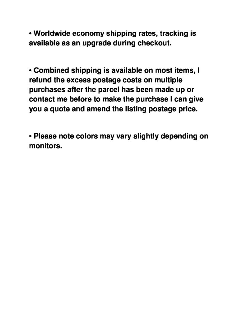 May include: Text outlining shipping and returns policies for online orders. Worldwide economy shipping rates are available with tracking as an upgrade during checkout. Combined shipping is available on most items, with excess postage costs refunded after the parcel is made up. Contact the seller before purchasing to get a quote and amend the listing postage price. Colours may vary slightly depending on the monitor.