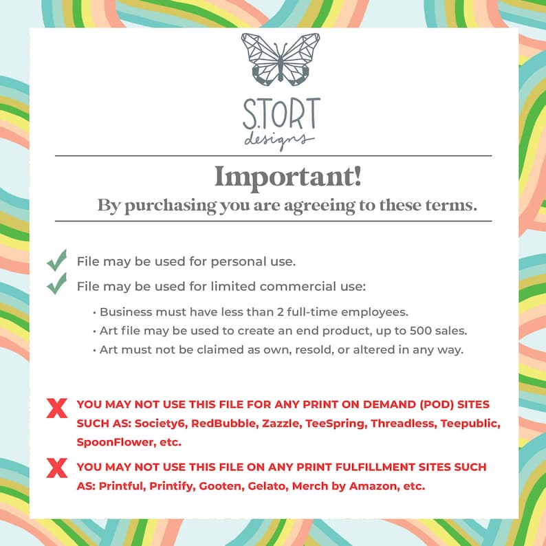 May include: A graphic with a rainbow background and a butterfly design. The text "STORT designs" is in the center of the graphic. The text "Important!" is in large, bold letters. The text "By purchasing you are agreeing to these terms." is below the title. The text lists the terms of use for the graphic, including personal use and limited commercial use. The text also states that the graphic cannot be used for print-on-demand or print fulfillment sites.