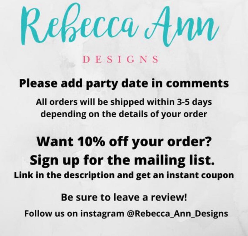 May include: Text overlay on a white background with the words "Rebecca Ann Designs" in blue text. The text below reads "Please add party date in comments. All orders will be shipped within 3-5 days depending on the details of your order. Want 10% off your order? Sign up for the mailing list. Link in the description and get an instant coupon. Be sure to leave a review! Follow us on instagram @Rebecca_Ann_Designs"