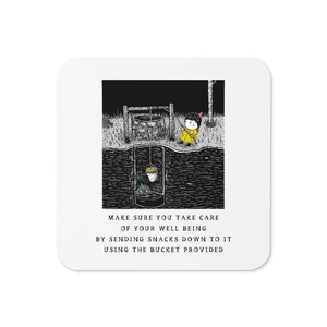 May include: Square white coaster featuring a black and white illustration of a well and a person in a yellow coat. The text on the coaster reads, "MAKE SURE YOU TAKE CARE OF YOUR WELL BEING BY SENDING SNACKS DOWN TO IT USING THE BUCKET PROVIDED."