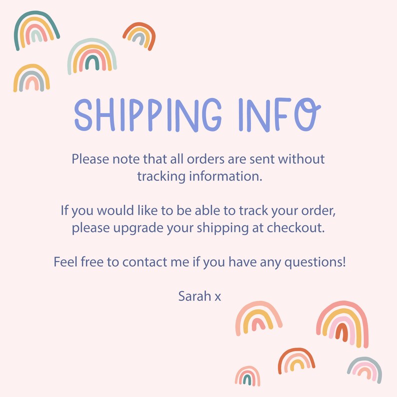 May include: A light blue text box with the words "SHIPPING INFO" in a white font. The text below explains that orders are sent without tracking information and that customers can upgrade their shipping at checkout. The text ends with "Feel free to contact me if you have any questions! Sarah x". The background is a light pink with rainbow illustrations.
