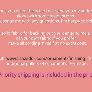 May include: Text on a pink background with the text "Once you place the order I will send you my address along with some suggestions. Message me with any questions, I'm happy to help! I use solid fabric for backing but you can send me a piece of your own fabric if you prefer. I make all cording myself at no extra cost. Visit www.lisazador.com/ornament-finishing for an additional gallery of ornaments I've made. Priority shipping is included in the price"
