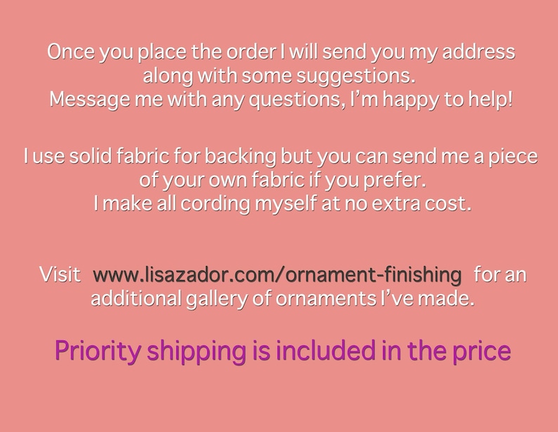 May include: Text on a pink background with the text "Once you place the order I will send you my address along with some suggestions. Message me with any questions, I'm happy to help! I use solid fabric for backing but you can send me a piece of your own fabric if you prefer. I make all cording myself at no extra cost. Visit www.lisazador.com/ornament-finishing for an additional gallery of ornaments I've made. Priority shipping is included in the price"