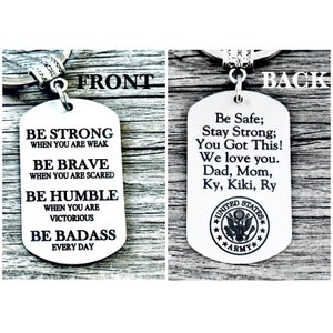 May include: Silver keychain with a dog tag featuring inspirational quotes on the front and a United States Army logo on the back. The front reads: "Be Strong When You Are Weak, Be Brave When You Are Scared, Be Humble When You Are Victorious, Be Badass Every Day". The back reads: "Be Safe; Stay Strong; You Got This! We love you. Dad, Mom, Ky, Kiki, Ry".