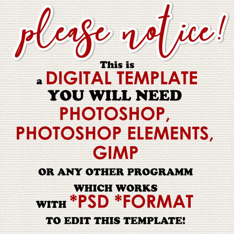 May include: Red text on a white background reads "please notice! This is a DIGITAL TEMPLATE YOU WILL NEED PHOTOSHOP, PHOTOSHOP ELEMENTS, GIMP OR ANY OTHER PROGRAMM WHICH WORKS WITH *PSD *FORMAT TO EDIT THIS TEMPLATE!"