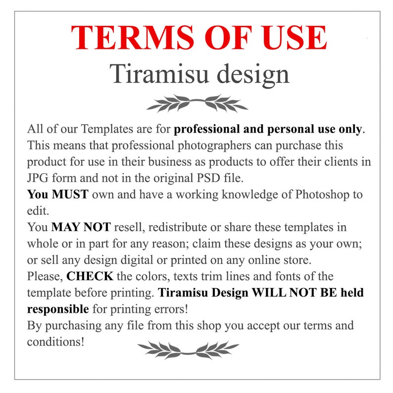 May include: Terms of Use for the "Tiramisu design" template. This template is for professional and personal use only. Professional photographers can purchase this product for use in their business as products to offer their clients in JPG form and not in the original PSD file. You must own and have a working knowledge of Photoshop to edit. You may not resell, redistribute or share these templates in whole or in part for any reason; claim these designs as your own; or sell any design digital or printed on any online store. Please check the colors, texts trim lines and fonts of the template before printing. Tiramisu Design will not be held responsible for printing errors! By purchasing any file from this shop you accept our terms and conditions!