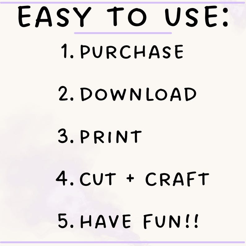 May include: A white graphic with black text that reads EASY TO USE: 1. PURCHASE, 2. DOWNLOAD, 3. PRINT, 4. CUT + CRAFT, 5. HAVE FUN!!. The text is presented in a simple, sans-serif font, outlining a five-step process for a digital product.