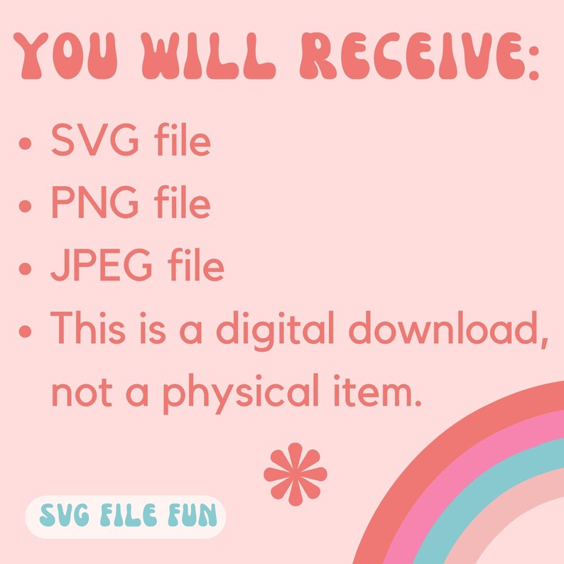 May include: A pink background with a rainbow arc at the bottom. The text "YOU WILL RECEIVE:" is in a pink, retro font. A list of file types is provided: SVG file, PNG file, JPEG file. The text "This is a digital download, not a physical item." is also included. A pink flower with a white center is in the center of the image. The text "SVG FILE FUN" is in a blue box with a white outline.