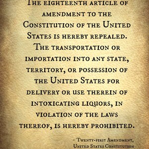 May include: A vintage-style document with the text "The Eighteenth Article of Amendment to the Constitution of the United States is hereby repealed. The transportation or importation into any state, territory, or possession of the United States for delivery or use therein of intoxicating liquors, in violation of the laws thereof, is hereby prohibited."  The text is followed by "Twenty-First Amendment, United States Constitution".