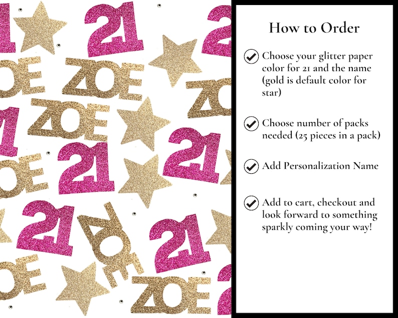 May include: Pink and gold glitter confetti with the number 21 and the name Zoe. Instructions for ordering are included: Choose your glitter paper colour for 21 and the name (gold is default colour for star), Choose number of packs needed (25 pieces in a pack), Add Personalization Name, Add to cart, checkout and look forward to something sparkly coming your way!