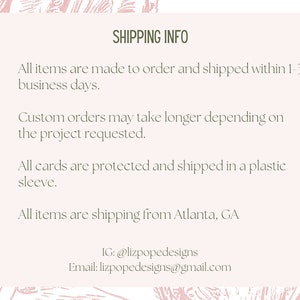 May include: Shipping information for custom orders. All items are made to order and shipped within 1-3 business days. Custom orders may take longer depending on the project requested. All cards are protected and shipped in a plastic sleeve. All items are shipping from Atlanta, GA. IG: @lizpopedesigns Email: lizpopedesigns@gmail.com