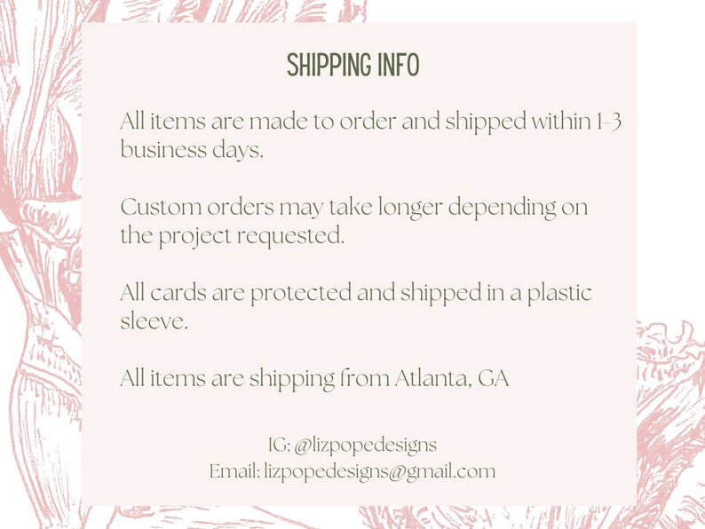 May include: Shipping information for custom orders. All items are made to order and shipped within 1-3 business days. Custom orders may take longer depending on the project requested. All cards are protected and shipped in a plastic sleeve. All items are shipping from Atlanta, GA. IG: @lizpopedesigns Email: lizpopedesigns@gmail.com