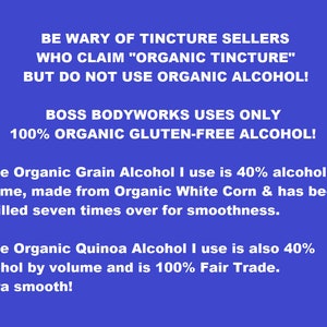 May include: A blue background with white text that reads: "BE WARY OF TINCTURE SELLERS WHO CLAIM "ORGANIC TINCTURE" BUT DO NOT USE ORGANIC ALCOHOL! BOSS BODYWORKS USES ONLY 100% ORGANIC GLUTEN-FREE ALCOHOL! * The Organic Grain Alcohol I use is 40% alcohol by volume, made from Organic White Corn & has been distilled seven times over for smoothness. * The Organic Quinoa Alcohol I use is also 40% alcohol by volume and is 100% Fair Trade. Extra smooth!"