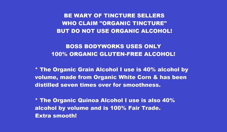 May include: A blue background with white text that reads: "BE WARY OF TINCTURE SELLERS WHO CLAIM "ORGANIC TINCTURE" BUT DO NOT USE ORGANIC ALCOHOL! BOSS BODYWORKS USES ONLY 100% ORGANIC GLUTEN-FREE ALCOHOL! * The Organic Grain Alcohol I use is 40% alcohol by volume, made from Organic White Corn & has been distilled seven times over for smoothness. * The Organic Quinoa Alcohol I use is also 40% alcohol by volume and is 100% Fair Trade. Extra smooth!"