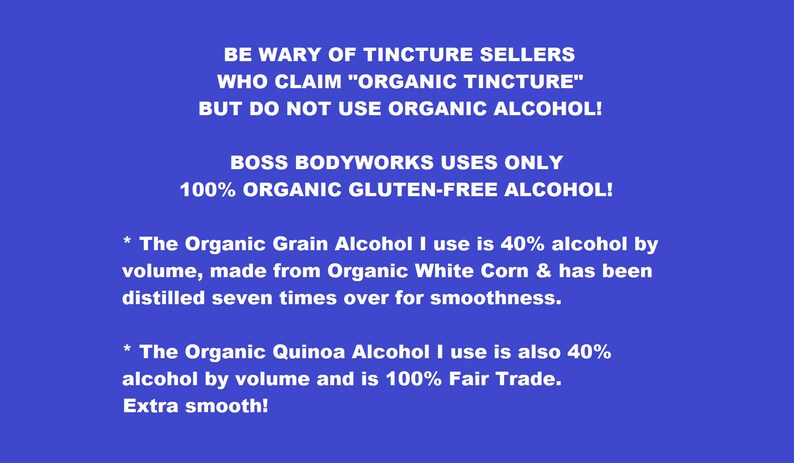 Puede incluir: Un fondo azul con texto blanco que dice: "BE WARY OF TINCTURE SELLERS WHO CLAIM "ORGANIC TINCTURE" BUT DO NOT USE ORGANIC ALCOHOL! BOSS BODYWORKS USES ONLY 100% ORGANIC GLUTEN-FREE ALCOHOL! * The Organic Grain Alcohol I use is 40% alcohol by volume, made from Organic White Corn & has been distilled seven times over for smoothness. * The Organic Quinoa Alcohol I use is also 40% alcohol by volume and is 100% Fair Trade. Extra smooth!"