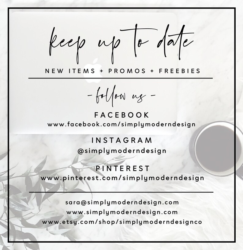 May include: A white background with black text that reads "keep up to date" and "NEW ITEMS + PROMOS + FREEBIES". Below the text is a list of social media accounts to follow: "FACEBOOK", "www.facebook.com/simplymoderndesign", "INSTAGRAM", "@simplymoderndesign", "PINTEREST", "www.pinterest.com/simplymoderndesign", "sara@simplymoderndesign.com", "www.simplymoderndesign.com", "www.etsy.com/shop/simplymoderndesignco".