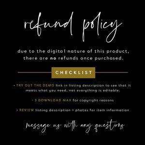 May include: Black and white text on a black background with a gold rectangle that says "CHECKLIST". The text reads "refund policy due to the digital nature of this product, there are no refunds once purchased. CHECKLIST &bull; TRY OUT THE DEMO link in listing description to see that it meets what you need, not everything is editable. &bull; 3 DOWNLOAD MAX for copyright reasons &bull; REVIEW listing description + photos for item information message us with any questions"
