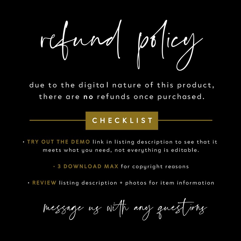 May include: Black and white text on a black background with a gold rectangle that says "CHECKLIST". The text reads "refund policy due to the digital nature of this product, there are no refunds once purchased. CHECKLIST &bull; TRY OUT THE DEMO link in listing description to see that it meets what you need, not everything is editable. &bull; 3 DOWNLOAD MAX for copyright reasons &bull; REVIEW listing description + photos for item information message us with any questions"